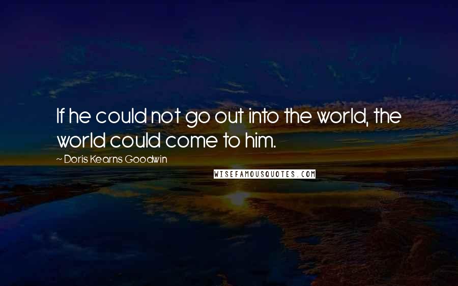 Doris Kearns Goodwin Quotes: If he could not go out into the world, the world could come to him.