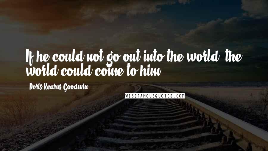 Doris Kearns Goodwin Quotes: If he could not go out into the world, the world could come to him.