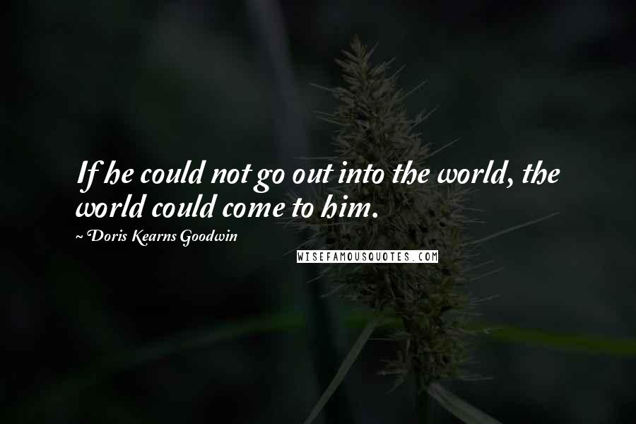 Doris Kearns Goodwin Quotes: If he could not go out into the world, the world could come to him.