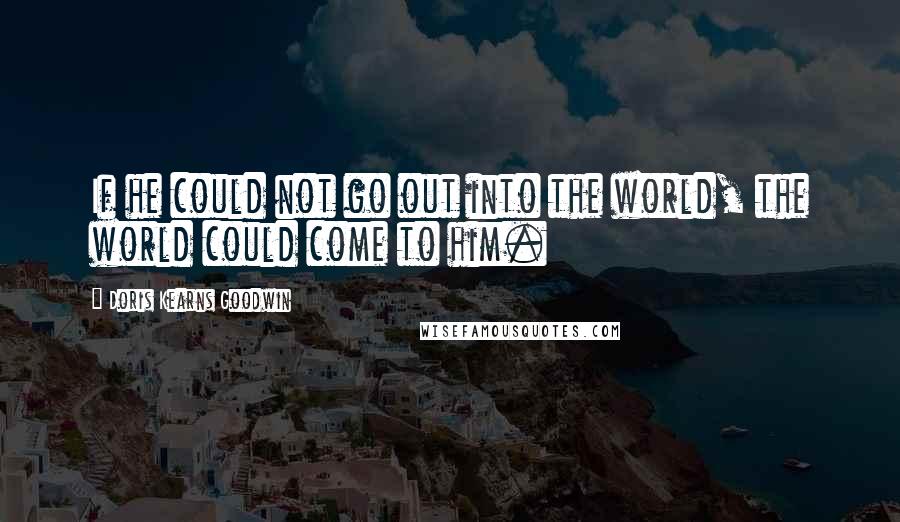 Doris Kearns Goodwin Quotes: If he could not go out into the world, the world could come to him.