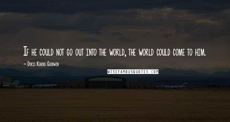 Doris Kearns Goodwin Quotes: If he could not go out into the world, the world could come to him.
