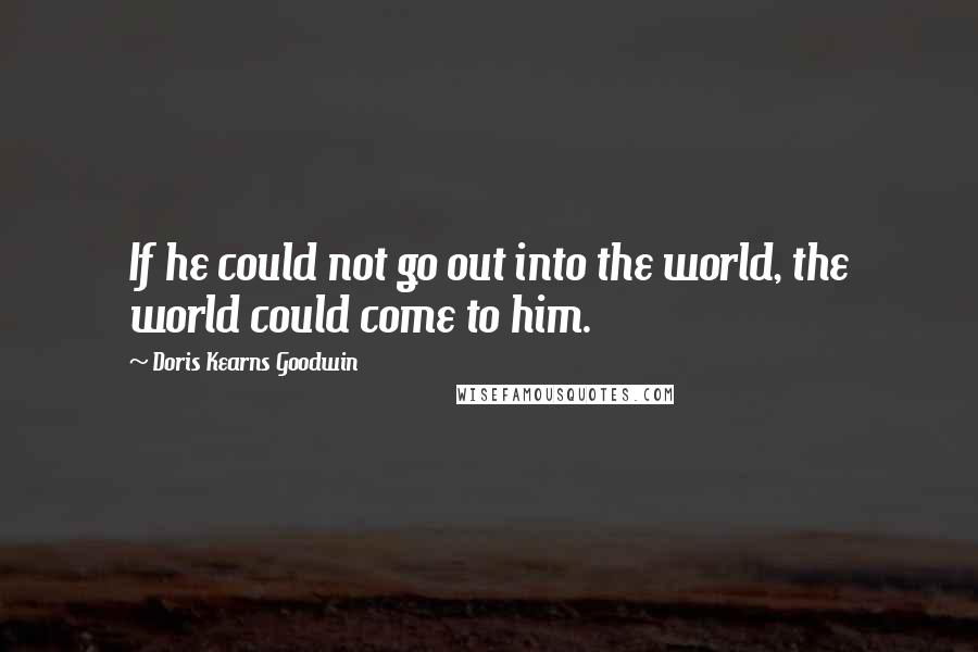 Doris Kearns Goodwin Quotes: If he could not go out into the world, the world could come to him.