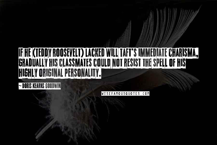 Doris Kearns Goodwin Quotes: If he (Teddy Roosevelt) lacked Will Taft's immediate charisma, gradually his classmates could not resist the spell of his highly original personality.
