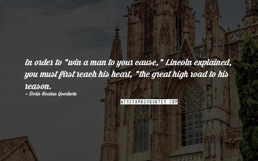 Doris Kearns Goodwin Quotes: In order to "win a man to your cause," Lincoln explained, you must first reach his heart, "the great high road to his reason.