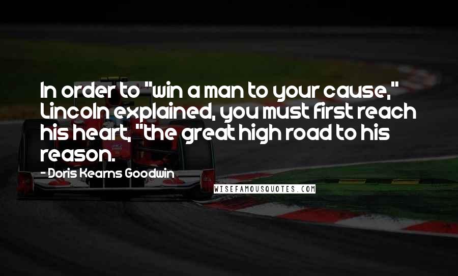 Doris Kearns Goodwin Quotes: In order to "win a man to your cause," Lincoln explained, you must first reach his heart, "the great high road to his reason.