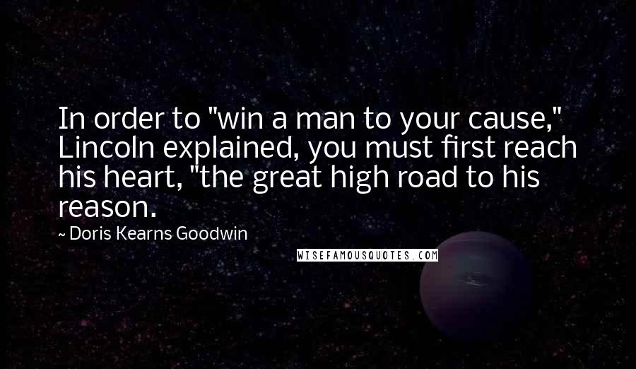 Doris Kearns Goodwin Quotes: In order to "win a man to your cause," Lincoln explained, you must first reach his heart, "the great high road to his reason.