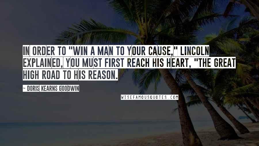 Doris Kearns Goodwin Quotes: In order to "win a man to your cause," Lincoln explained, you must first reach his heart, "the great high road to his reason.