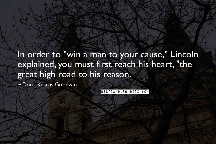 Doris Kearns Goodwin Quotes: In order to "win a man to your cause," Lincoln explained, you must first reach his heart, "the great high road to his reason.