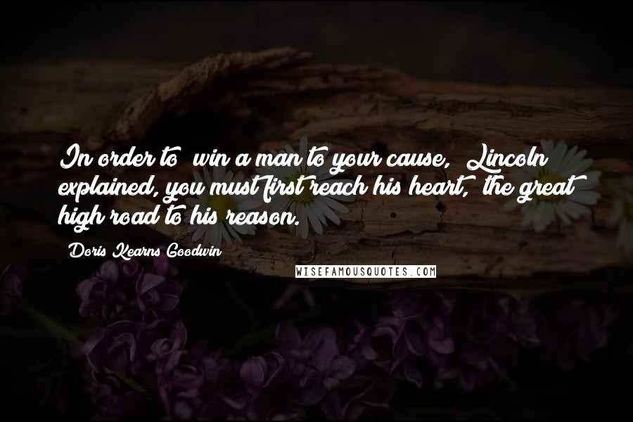 Doris Kearns Goodwin Quotes: In order to "win a man to your cause," Lincoln explained, you must first reach his heart, "the great high road to his reason.