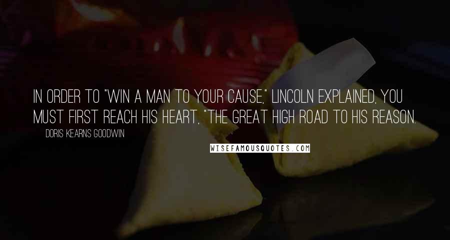 Doris Kearns Goodwin Quotes: In order to "win a man to your cause," Lincoln explained, you must first reach his heart, "the great high road to his reason.