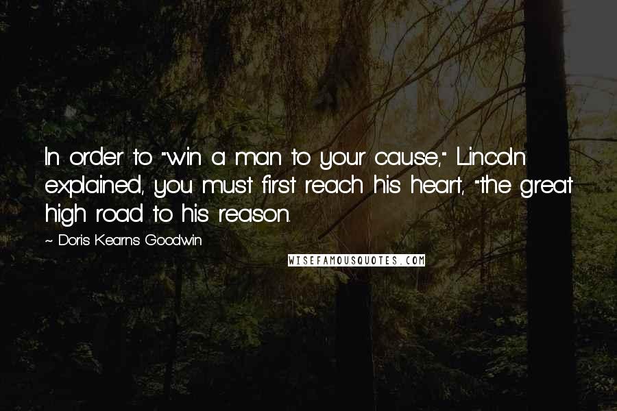 Doris Kearns Goodwin Quotes: In order to "win a man to your cause," Lincoln explained, you must first reach his heart, "the great high road to his reason.