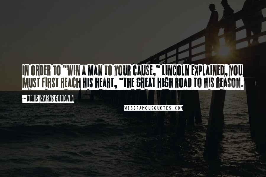 Doris Kearns Goodwin Quotes: In order to "win a man to your cause," Lincoln explained, you must first reach his heart, "the great high road to his reason.