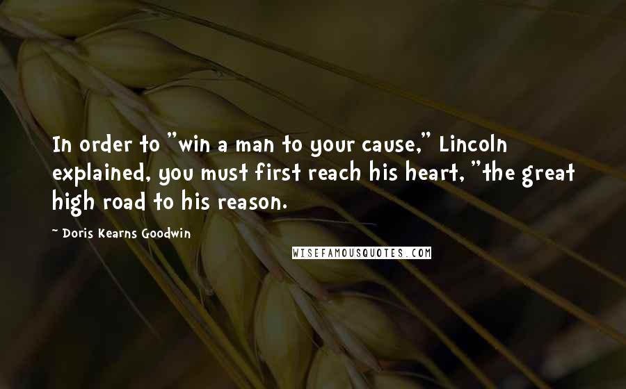 Doris Kearns Goodwin Quotes: In order to "win a man to your cause," Lincoln explained, you must first reach his heart, "the great high road to his reason.