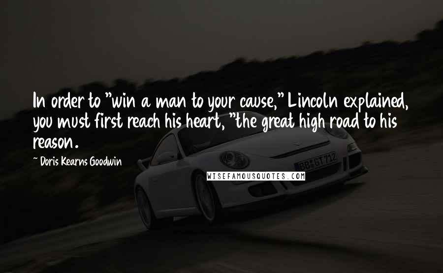 Doris Kearns Goodwin Quotes: In order to "win a man to your cause," Lincoln explained, you must first reach his heart, "the great high road to his reason.