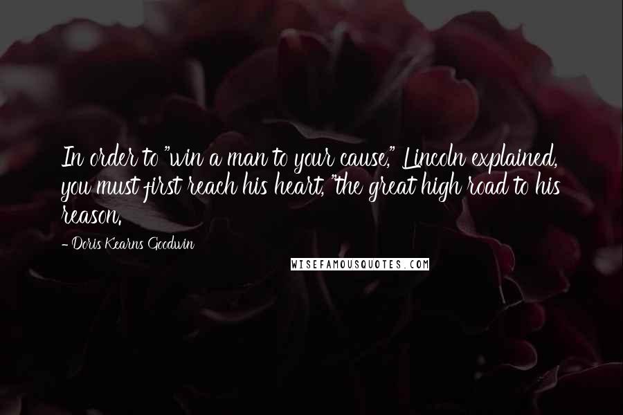 Doris Kearns Goodwin Quotes: In order to "win a man to your cause," Lincoln explained, you must first reach his heart, "the great high road to his reason.