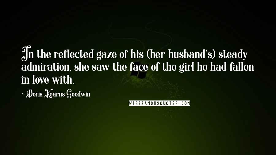 Doris Kearns Goodwin Quotes: In the reflected gaze of his (her husband's) steady admiration, she saw the face of the girl he had fallen in love with.