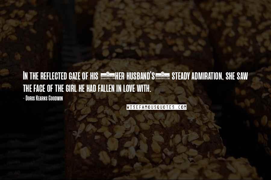 Doris Kearns Goodwin Quotes: In the reflected gaze of his (her husband's) steady admiration, she saw the face of the girl he had fallen in love with.