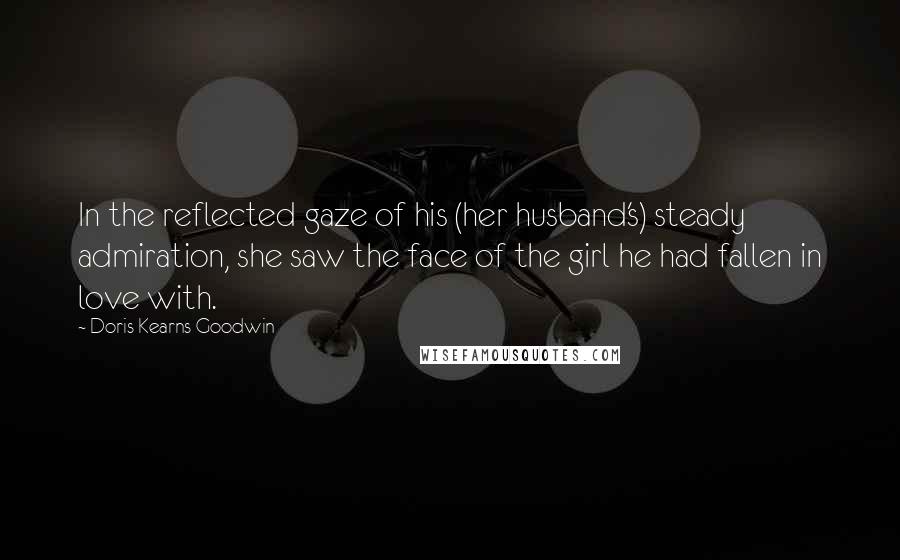 Doris Kearns Goodwin Quotes: In the reflected gaze of his (her husband's) steady admiration, she saw the face of the girl he had fallen in love with.