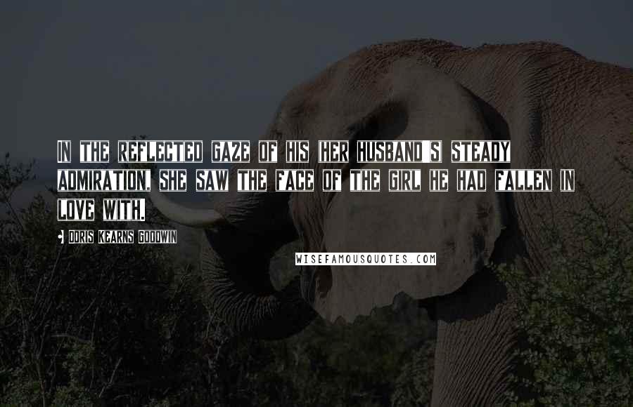 Doris Kearns Goodwin Quotes: In the reflected gaze of his (her husband's) steady admiration, she saw the face of the girl he had fallen in love with.