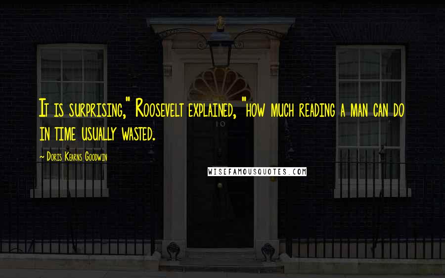 Doris Kearns Goodwin Quotes: It is surprising," Roosevelt explained, "how much reading a man can do in time usually wasted.
