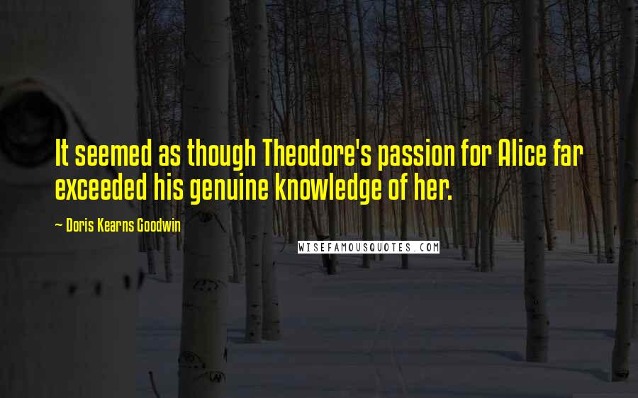 Doris Kearns Goodwin Quotes: It seemed as though Theodore's passion for Alice far exceeded his genuine knowledge of her.