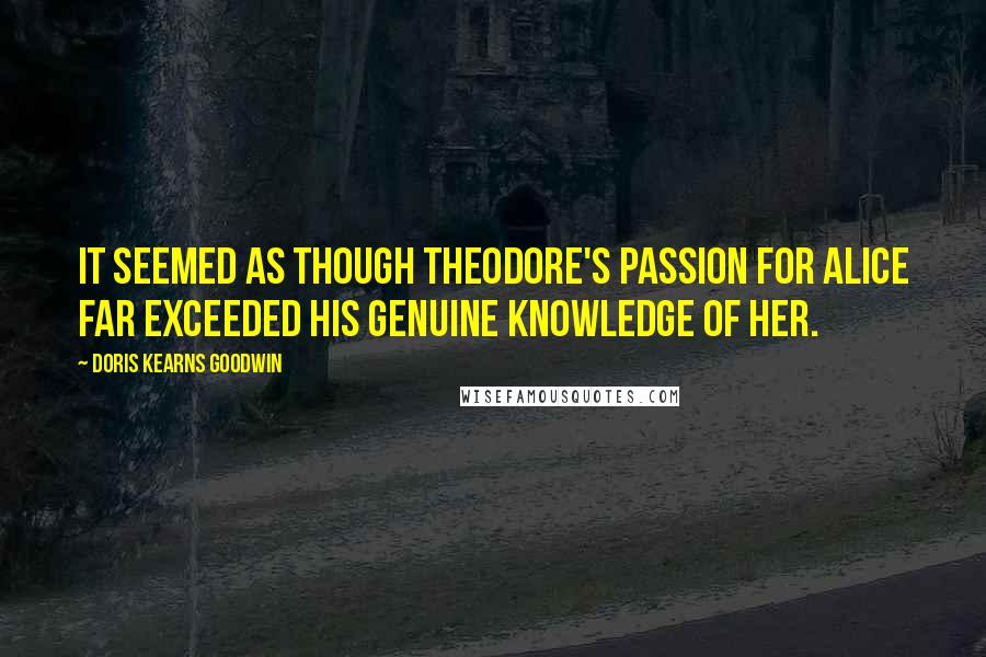 Doris Kearns Goodwin Quotes: It seemed as though Theodore's passion for Alice far exceeded his genuine knowledge of her.