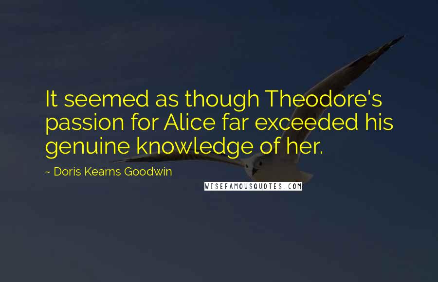 Doris Kearns Goodwin Quotes: It seemed as though Theodore's passion for Alice far exceeded his genuine knowledge of her.