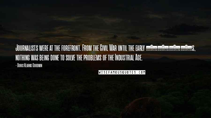 Doris Kearns Goodwin Quotes: Journalists were at the forefront. From the Civil War until the early 1900s, nothing was being done to solve the problems of the Industrial Age.
