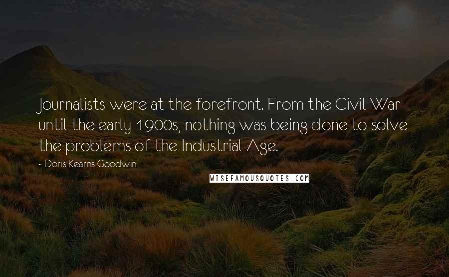 Doris Kearns Goodwin Quotes: Journalists were at the forefront. From the Civil War until the early 1900s, nothing was being done to solve the problems of the Industrial Age.