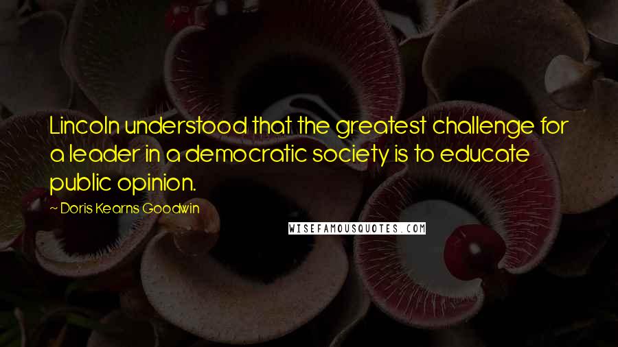 Doris Kearns Goodwin Quotes: Lincoln understood that the greatest challenge for a leader in a democratic society is to educate public opinion.