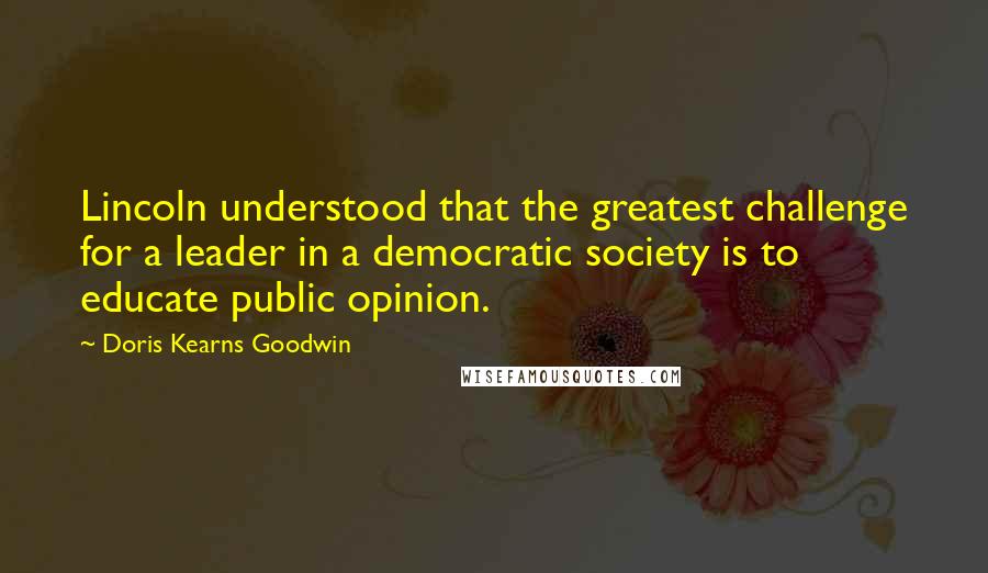 Doris Kearns Goodwin Quotes: Lincoln understood that the greatest challenge for a leader in a democratic society is to educate public opinion.
