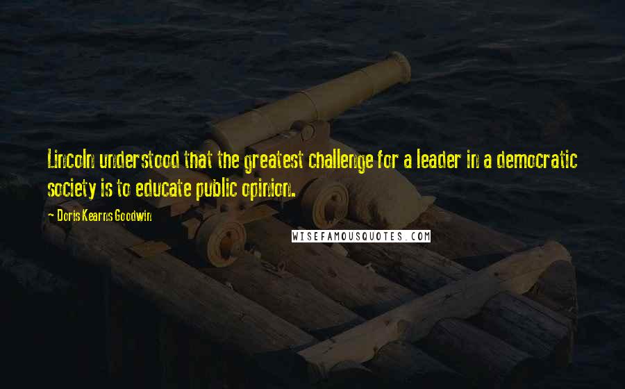 Doris Kearns Goodwin Quotes: Lincoln understood that the greatest challenge for a leader in a democratic society is to educate public opinion.