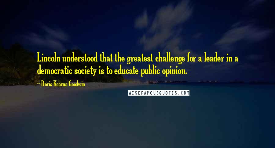 Doris Kearns Goodwin Quotes: Lincoln understood that the greatest challenge for a leader in a democratic society is to educate public opinion.