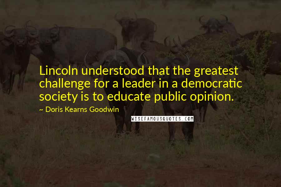 Doris Kearns Goodwin Quotes: Lincoln understood that the greatest challenge for a leader in a democratic society is to educate public opinion.