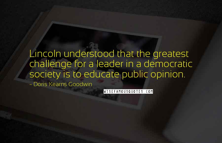 Doris Kearns Goodwin Quotes: Lincoln understood that the greatest challenge for a leader in a democratic society is to educate public opinion.