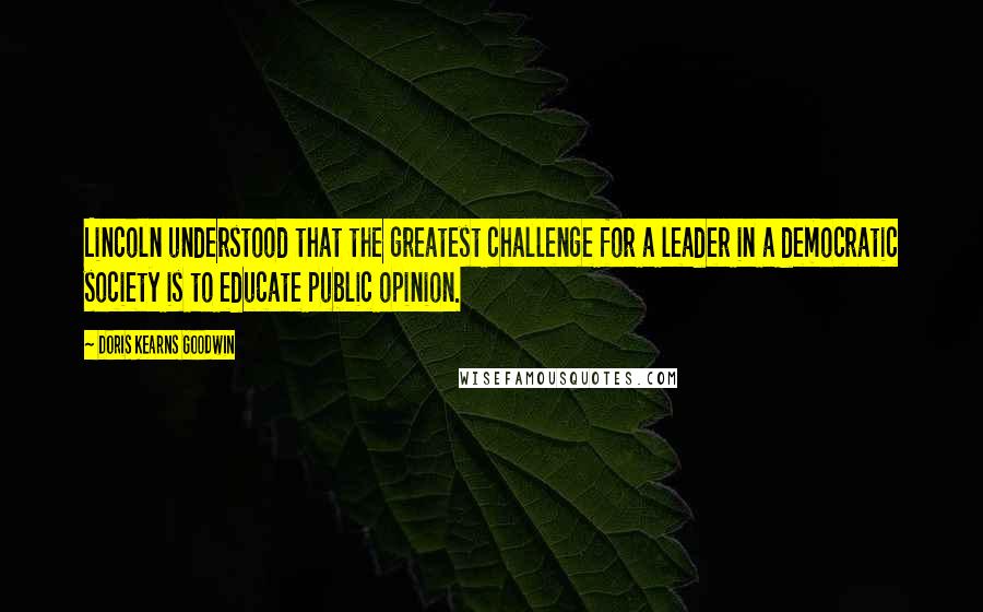 Doris Kearns Goodwin Quotes: Lincoln understood that the greatest challenge for a leader in a democratic society is to educate public opinion.