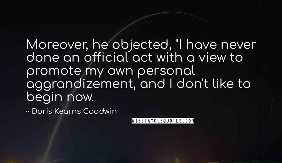 Doris Kearns Goodwin Quotes: Moreover, he objected, "I have never done an official act with a view to promote my own personal aggrandizement, and I don't like to begin now.