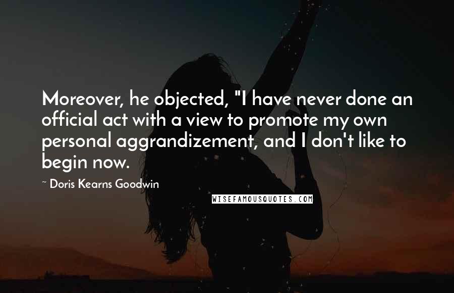 Doris Kearns Goodwin Quotes: Moreover, he objected, "I have never done an official act with a view to promote my own personal aggrandizement, and I don't like to begin now.