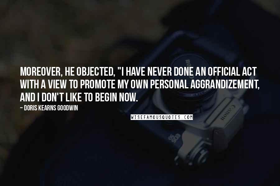 Doris Kearns Goodwin Quotes: Moreover, he objected, "I have never done an official act with a view to promote my own personal aggrandizement, and I don't like to begin now.