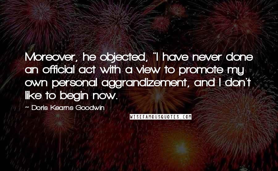 Doris Kearns Goodwin Quotes: Moreover, he objected, "I have never done an official act with a view to promote my own personal aggrandizement, and I don't like to begin now.