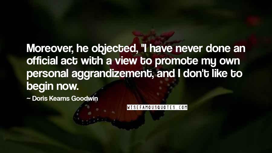 Doris Kearns Goodwin Quotes: Moreover, he objected, "I have never done an official act with a view to promote my own personal aggrandizement, and I don't like to begin now.