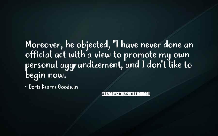 Doris Kearns Goodwin Quotes: Moreover, he objected, "I have never done an official act with a view to promote my own personal aggrandizement, and I don't like to begin now.