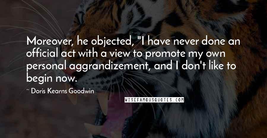 Doris Kearns Goodwin Quotes: Moreover, he objected, "I have never done an official act with a view to promote my own personal aggrandizement, and I don't like to begin now.