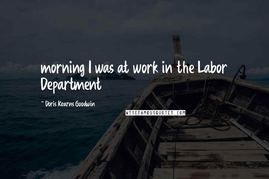 Doris Kearns Goodwin Quotes: morning I was at work in the Labor Department