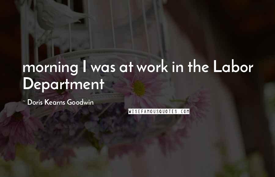 Doris Kearns Goodwin Quotes: morning I was at work in the Labor Department