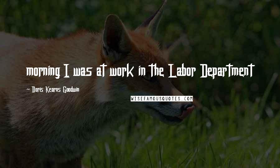 Doris Kearns Goodwin Quotes: morning I was at work in the Labor Department