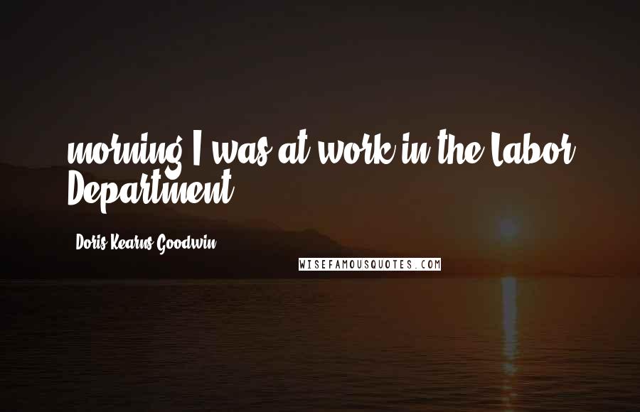 Doris Kearns Goodwin Quotes: morning I was at work in the Labor Department