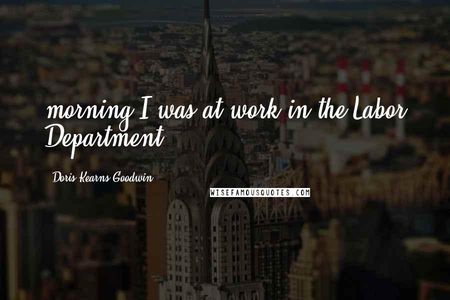 Doris Kearns Goodwin Quotes: morning I was at work in the Labor Department