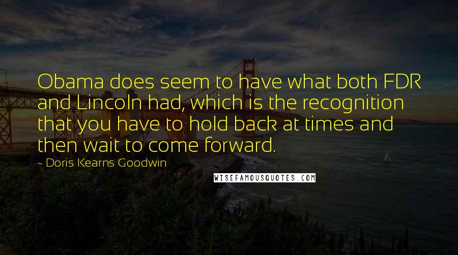Doris Kearns Goodwin Quotes: Obama does seem to have what both FDR and Lincoln had, which is the recognition that you have to hold back at times and then wait to come forward.