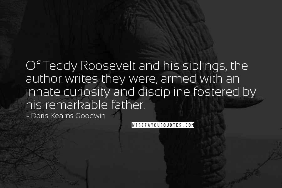 Doris Kearns Goodwin Quotes: Of Teddy Roosevelt and his siblings, the author writes they were, armed with an innate curiosity and discipline fostered by his remarkable father.
